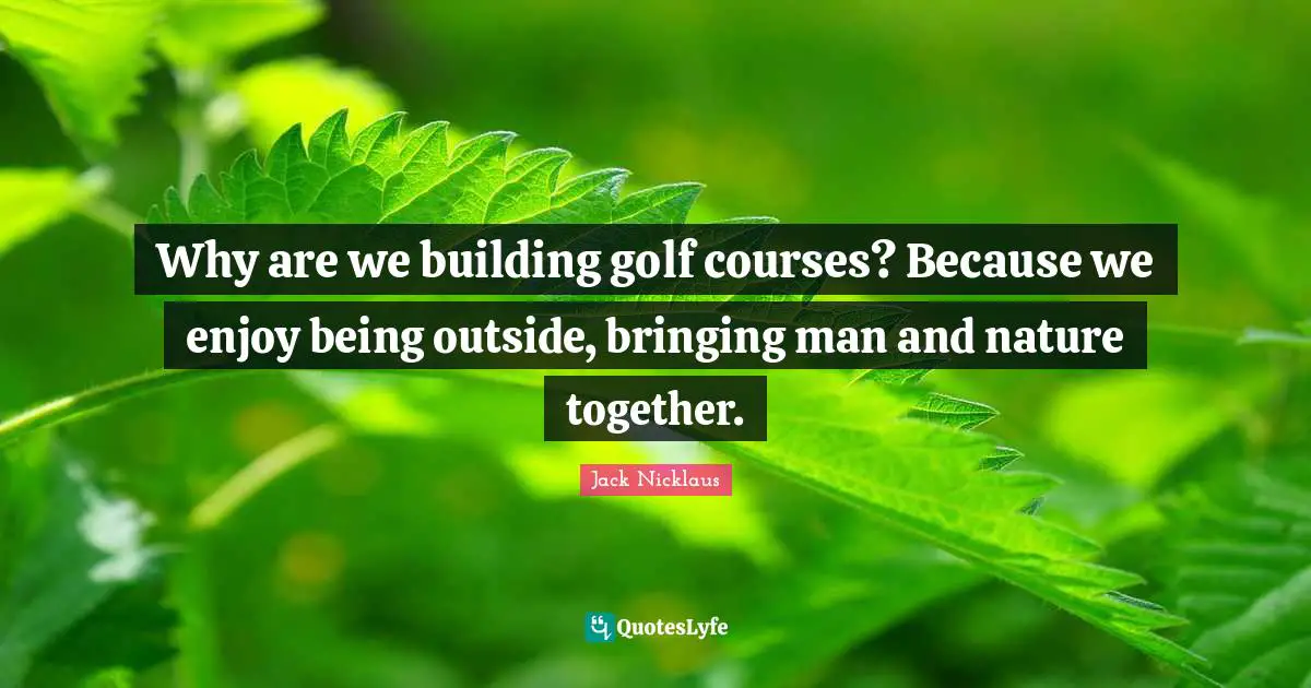 Why are we building golf courses? Because we enjoy being outside, bringing man and nature together.