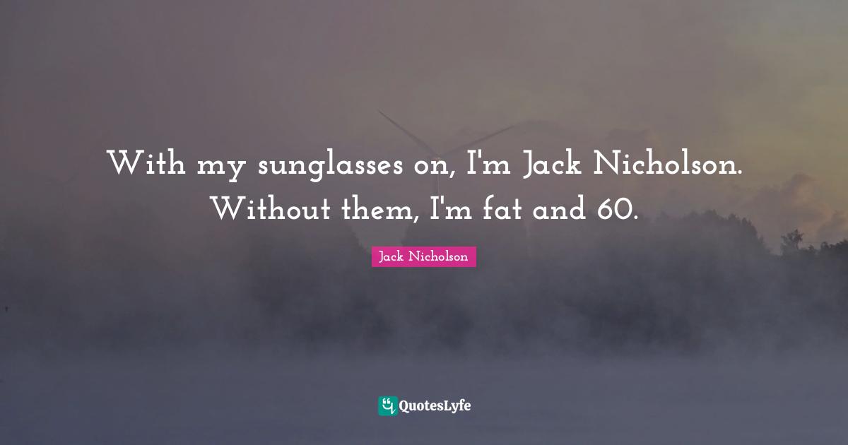 With my sunglasses on, I'm Jack Nicholson. Without them, I'm fat and 60.