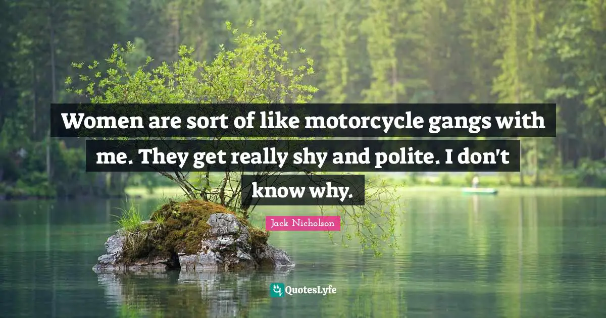 Women are sort of like motorcycle gangs with me. They get really shy and polite. I don't know why.