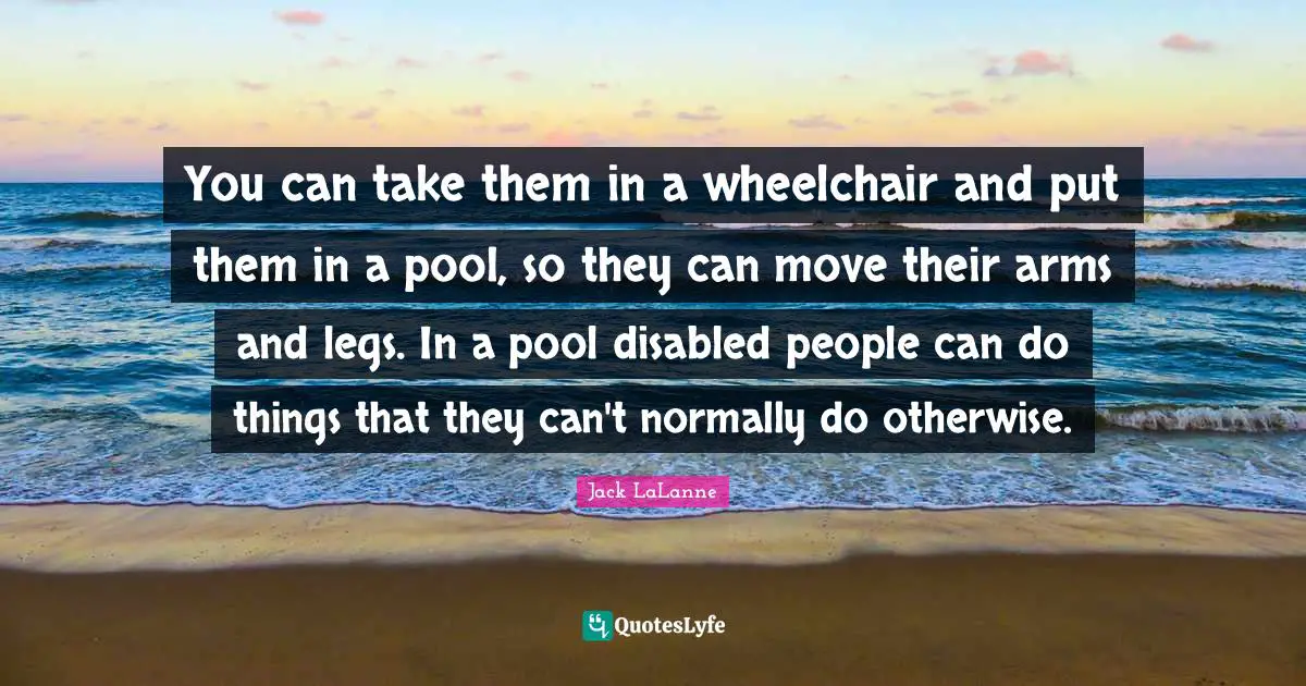 You can take them in a wheelchair and put them in a pool, so they can move their arms and legs. In a pool disabled people can do things that they can't normally do otherwise.