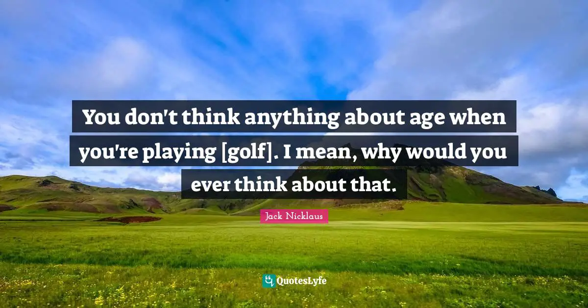 You don't think anything about age when you're playing [golf]. I mean, why would you ever think about that.
