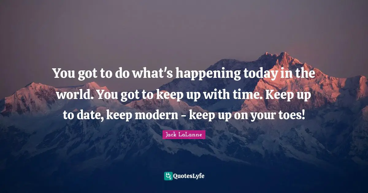 You got to do what's happening today in the world. You got to keep up with time. Keep up to date, keep modern - keep up on your toes!