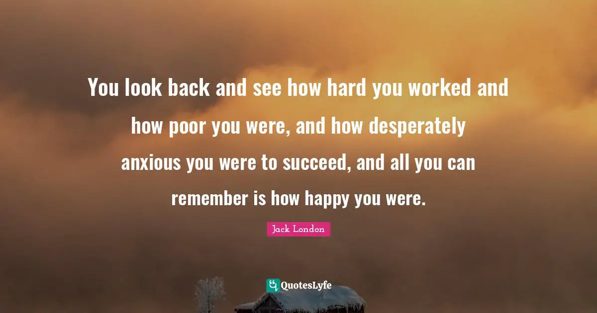 You look back and see how hard you worked and how poor you were, and how desperately anxious you were to succeed, and all you can remember is how happy you were.