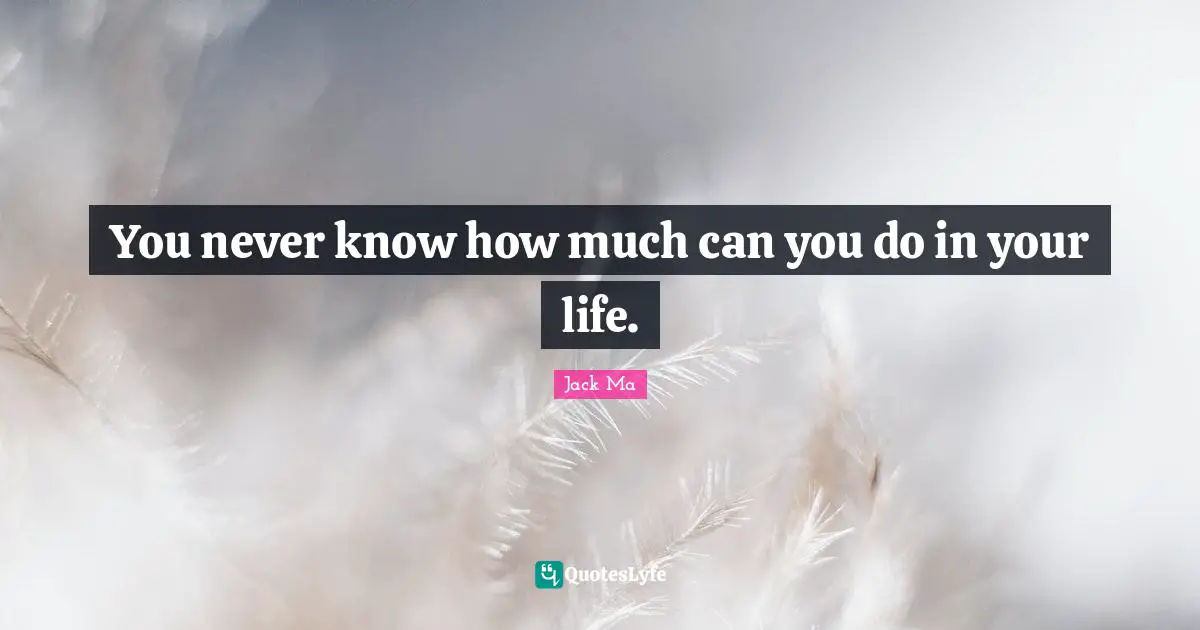 You never know how much can you do in your life.