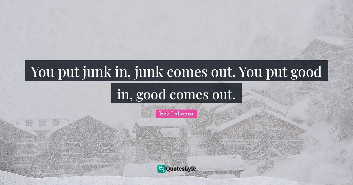You put junk in, junk comes out. You put good in, good comes out.