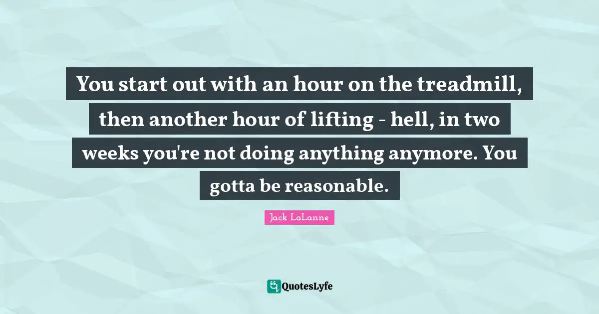 Jack LaLanne Quotes: "You start out with an hour on the treadmill, then another hour of lifting - hell, in two weeks you're not doing anything anymore. You gotta be reasonable."