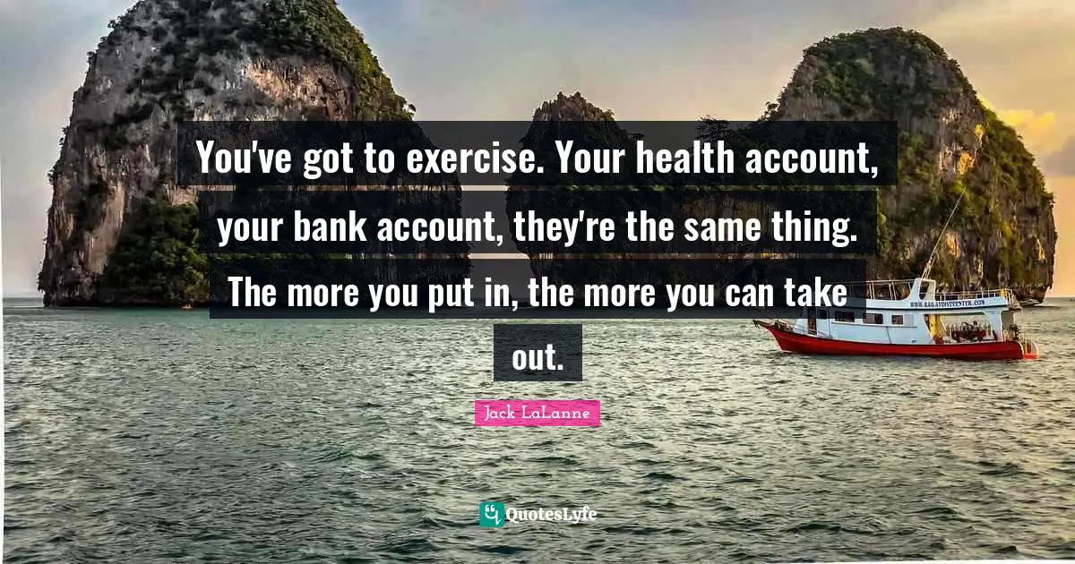 Jack LaLanne Quotes: "You've got to exercise. Your health account, your bank account, they're the same thing. The more you put in, the more you can take out."