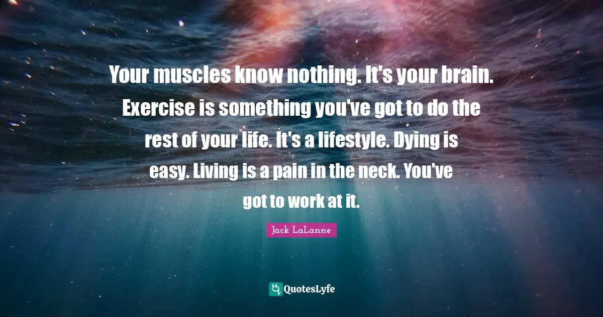 Jack LaLanne Quotes: Your muscles know nothing. It's your brain. Exercise is something you've got to do the rest of your life. It's a lifestyle. Dying is easy. Living is a pain in the neck. You've got to work at it.