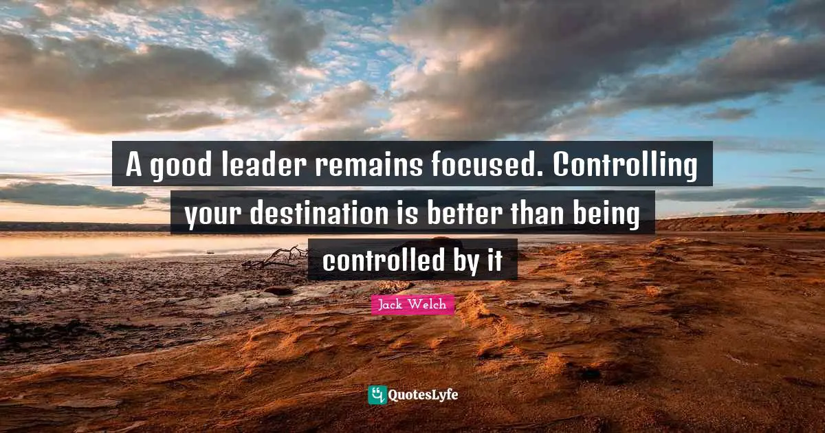 A good leader remains focused. Controlling your destination is better than being controlled by it