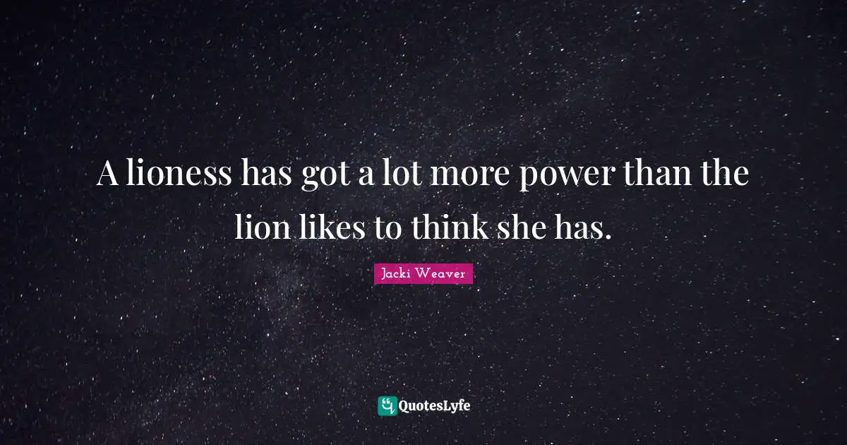 A lioness has got a lot more power than the lion likes to think she has.