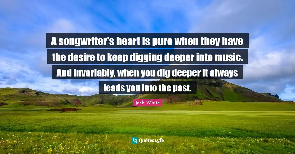 Jack White Quotes: "A songwriter's heart is pure when they have the desire to keep digging deeper into music. And invariably, when you dig deeper it always leads you into the past."