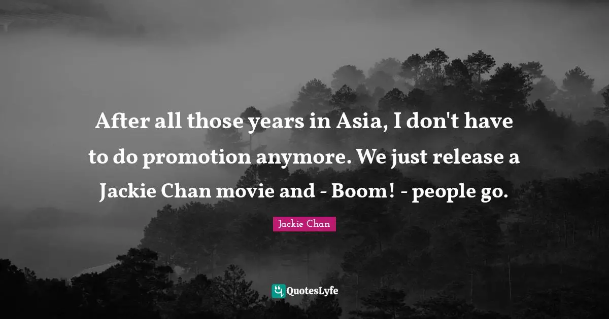 Jackie Quotes: "After all those years in Asia, I don't have to do promotion anymore. We just release a Jackie Chan movie and - Boom! - people go."