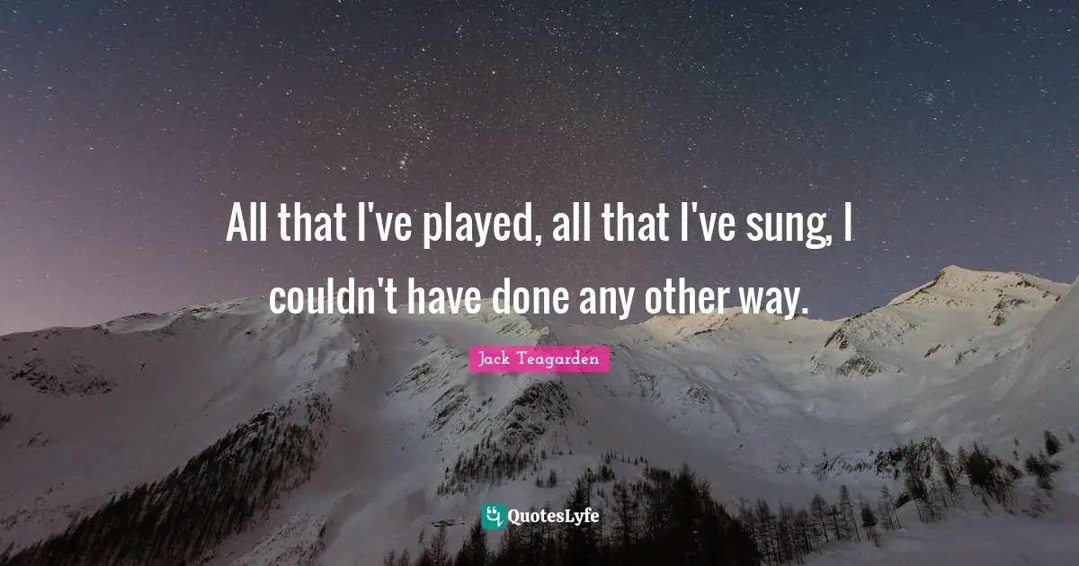 All that I've played, all that I've sung, I couldn't have done any other way.