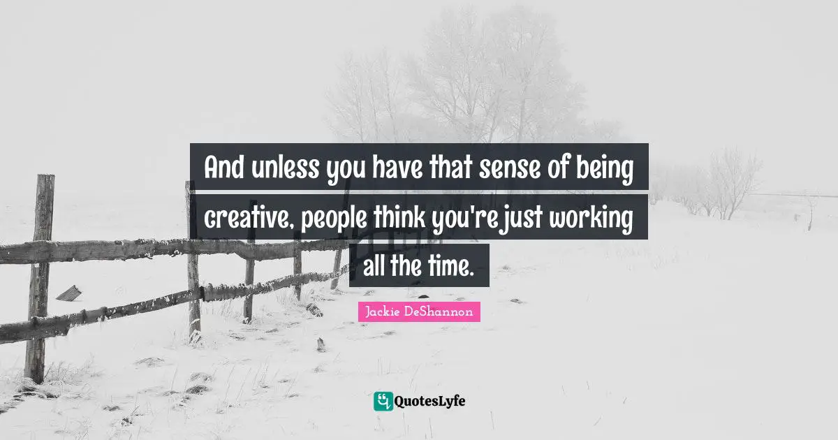 And unless you have that sense of being creative, people think you're just working all the time.