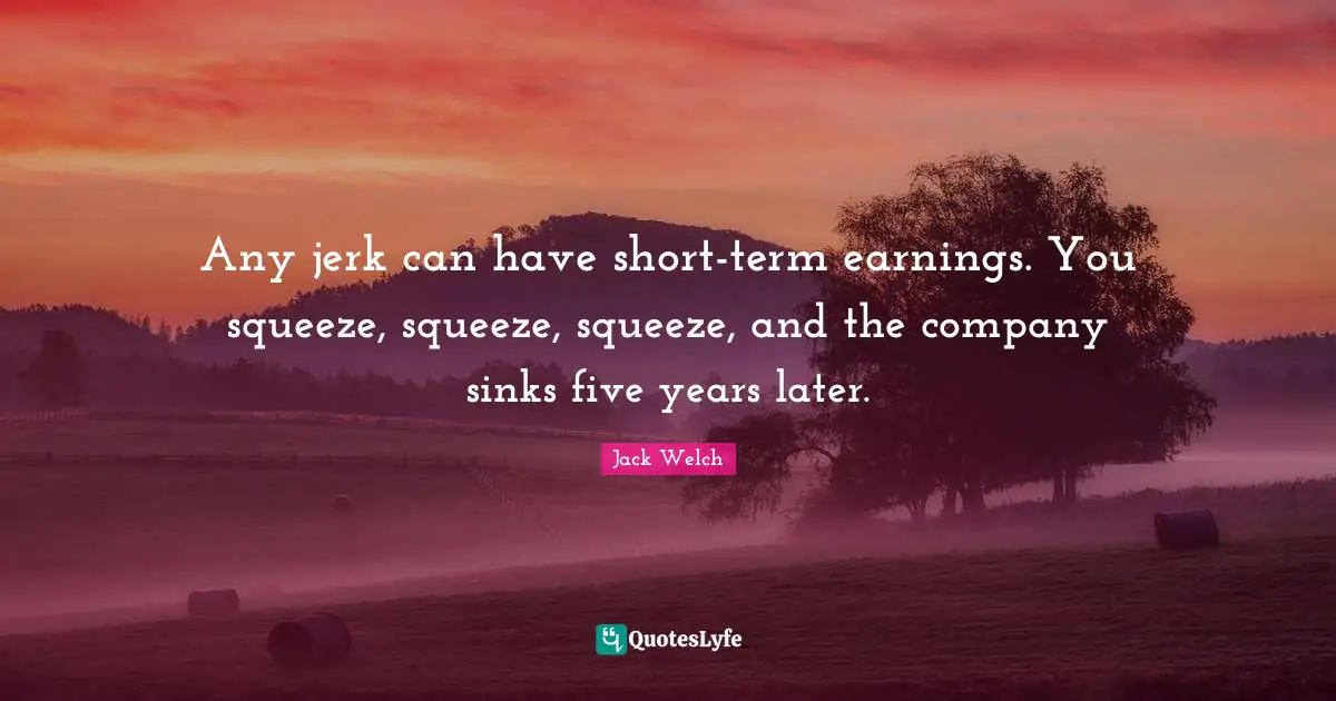 Any jerk can have short-term earnings. You squeeze, squeeze, squeeze, and the company sinks five years later.