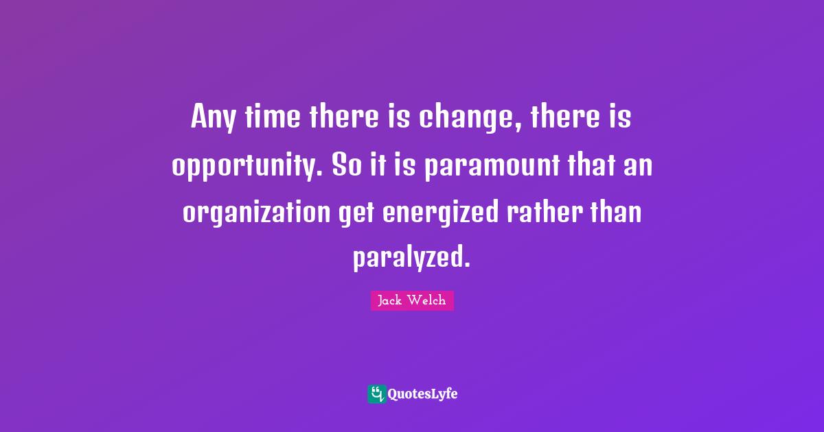 Any time there is change, there is opportunity. So it is paramount that an organization get energized rather than paralyzed.