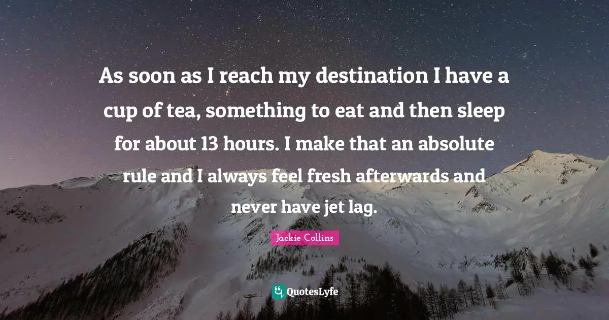 As soon as I reach my destination I have a cup of tea, something to eat and then sleep for about 13 hours. I make that an absolute rule and I always feel fresh afterwards and never have jet lag.