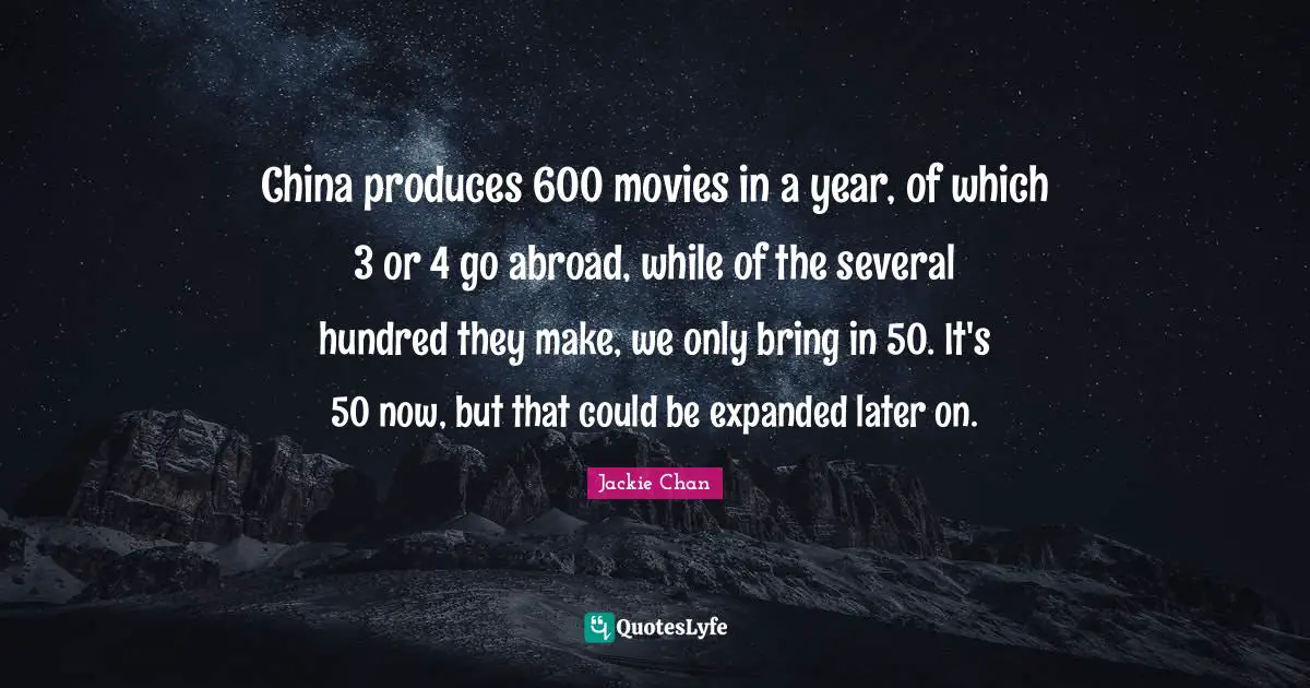 China produces 600 movies in a year, of which 3 or 4 go abroad, while of the several hundred they make, we only bring in 50. It's 50 now, but that could be expanded later on.