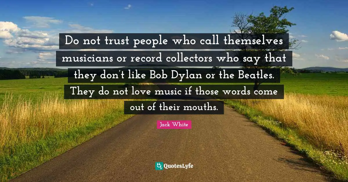 Jack White Quotes: "Do not trust people who call themselves musicians or record collectors who say that they don’t like Bob Dylan or the Beatles. They do not love music if those words come out of their mouths."