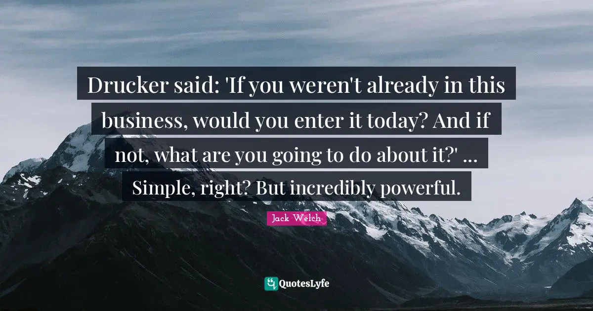 Drucker said: 'If you weren't already in this business, would you enter it today? And if not, what are you going to do about it?' ... Simple, right? But incredibly powerful.