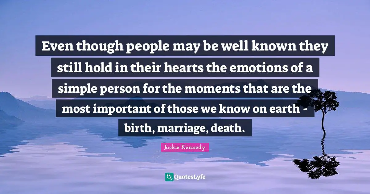 Jackie Kennedy Quotes: "Even though people may be well known they still hold in their hearts the emotions of a simple person for the moments that are the most important of those we know on earth - birth, marriage, death."