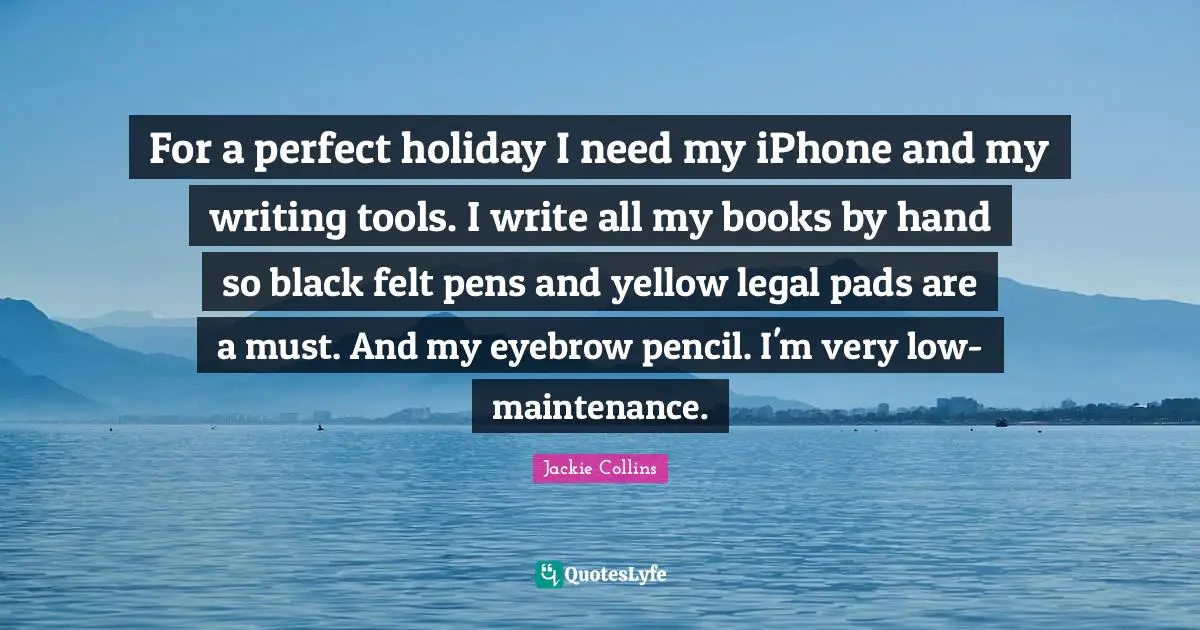 For a perfect holiday I need my iPhone and my writing tools. I write all my books by hand so black felt pens and yellow legal pads are a must. And my eyebrow pencil. I'm very low-maintenance.