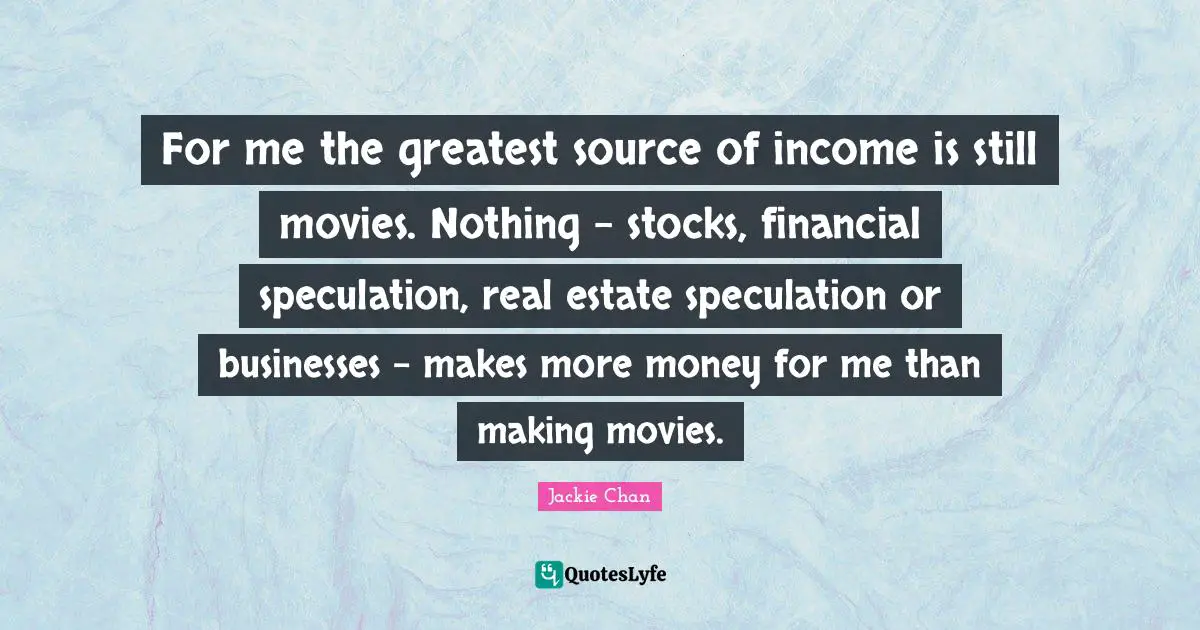 For me the greatest source of income is still movies. Nothing - stocks, financial speculation, real estate speculation or businesses - makes more money for me than making movies.