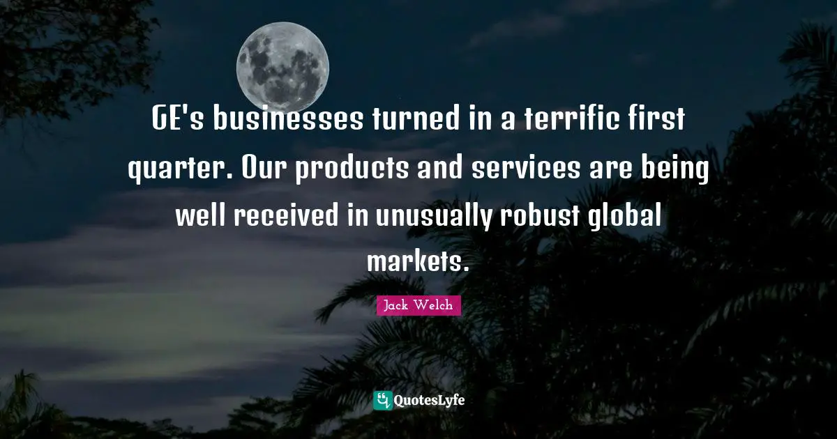 GE's businesses turned in a terrific first quarter. Our products and services are being well received in unusually robust global markets.