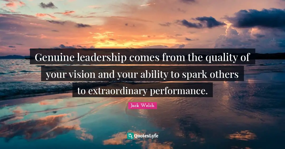 Genuine leadership comes from the quality of your vision and your ability to spark others to extraordinary performance.