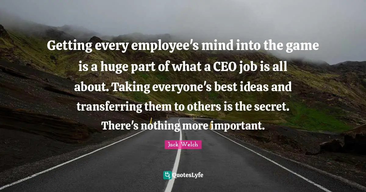 Getting every employee's mind into the game is a huge part of what a CEO job is all about. Taking everyone's best ideas and transferring them to others is the secret. There's nothing more important.