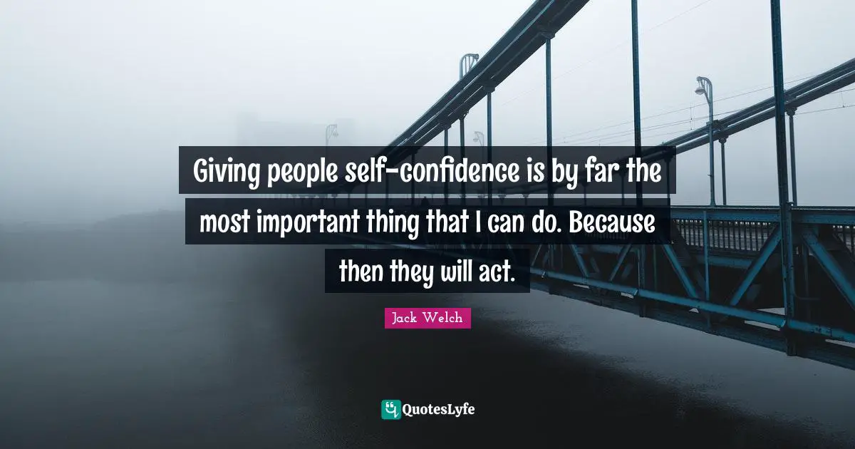 Giving people self-confidence is by far the most important thing that I can do. Because then they will act.