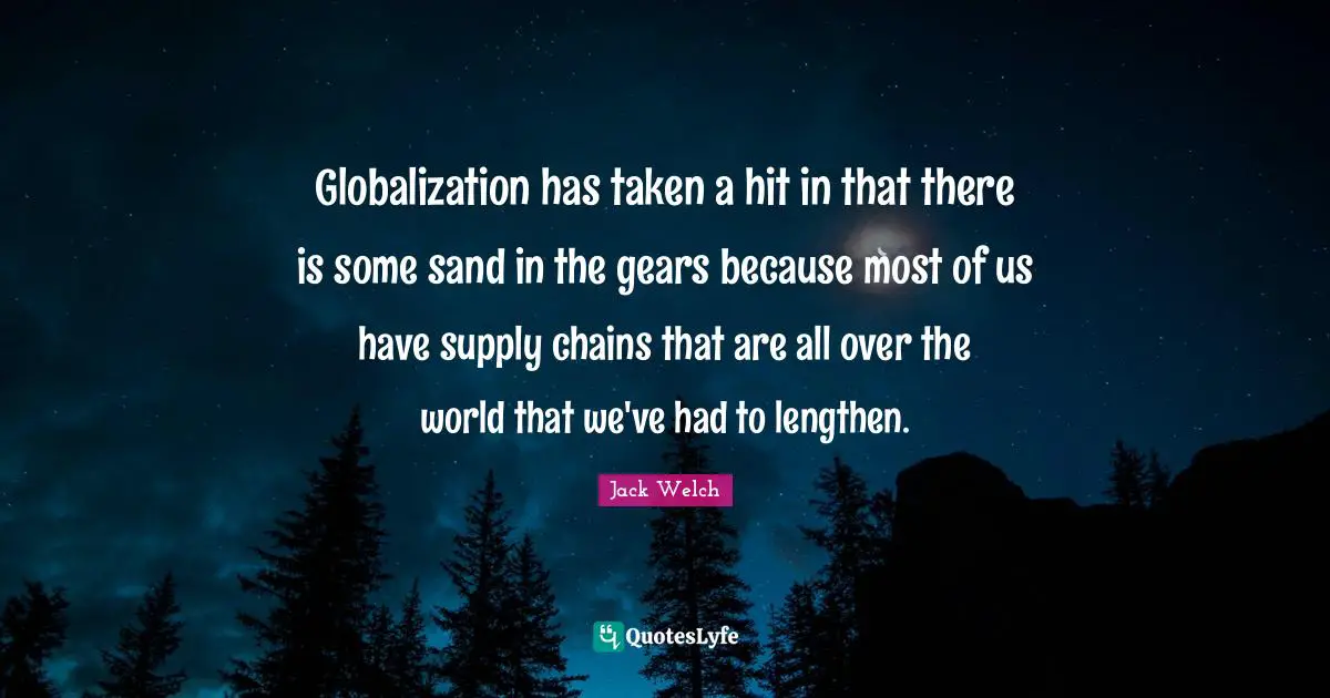 Globalization has taken a hit in that there is some sand in the gears because most of us have supply chains that are all over the world that we've had to lengthen.
