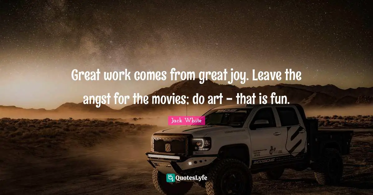 Jack White Quotes: "Great work comes from great joy. Leave the angst for the movies; do art - that is fun."