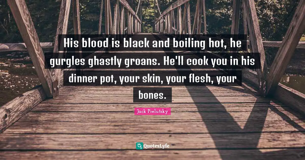 His blood is black and boiling hot, he gurgles ghastly groans. He'll cook you in his dinner pot, your skin, your flesh, your bones.