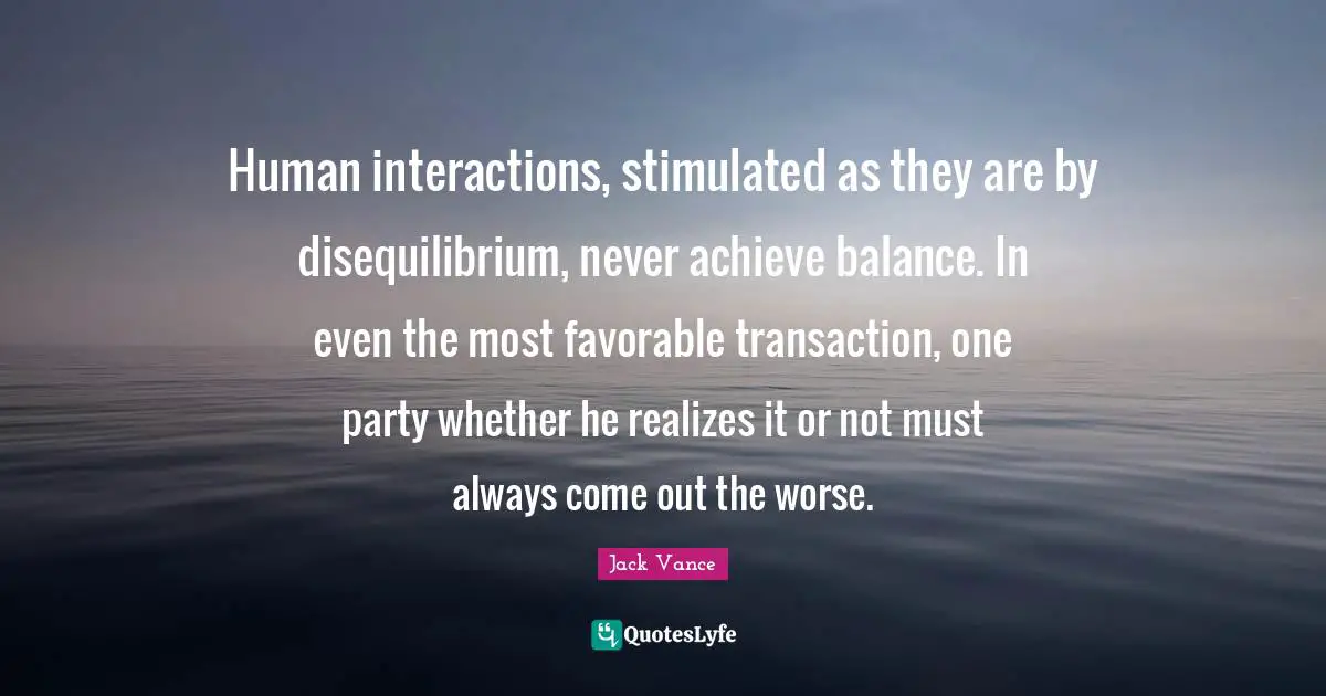 Human interactions, stimulated as they are by disequilibrium, never achieve balance. In even the most favorable transaction, one party whether he realizes it or not must always come out the worse.