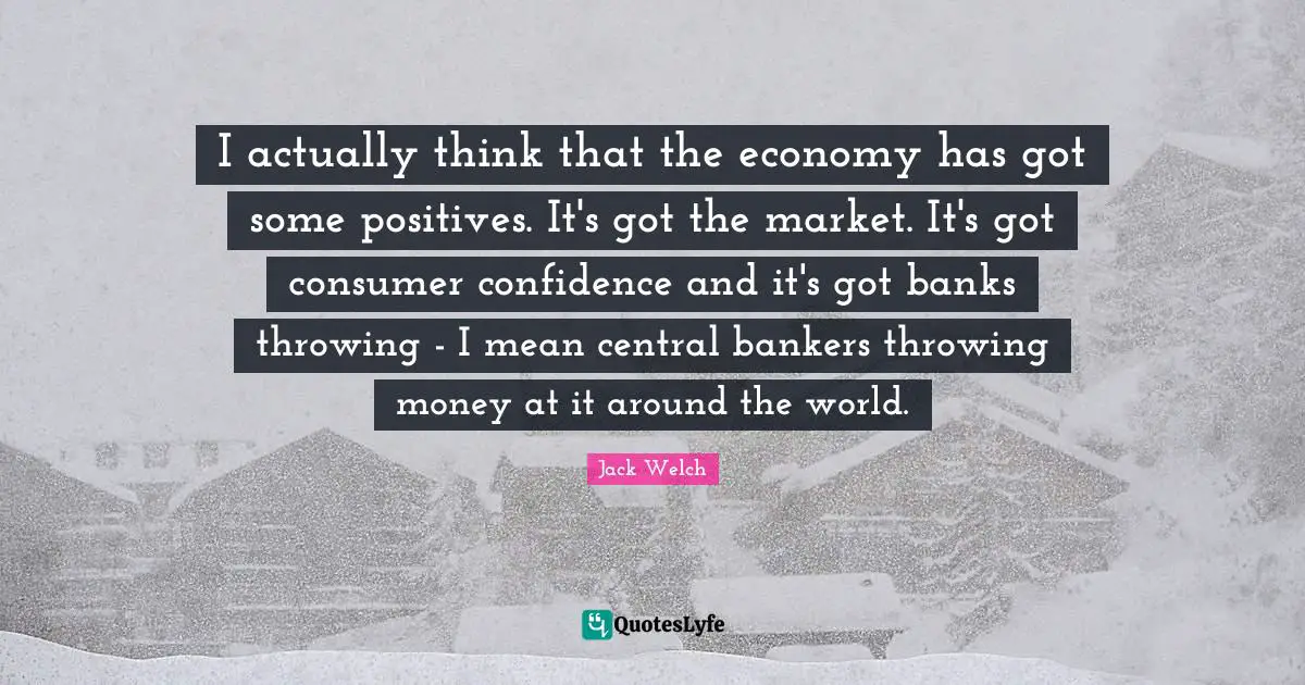 I actually think that the economy has got some positives. It's got the market. It's got consumer confidence and it's got banks throwing - I mean central bankers throwing money at it around the world.