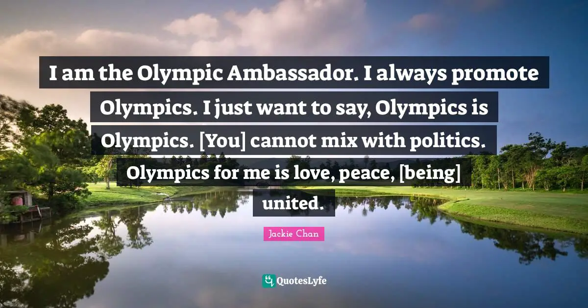 I am the Olympic Ambassador. I always promote Olympics. I just want to say, Olympics is Olympics. [You] cannot mix with politics. Olympics for me is love, peace, [being] united.