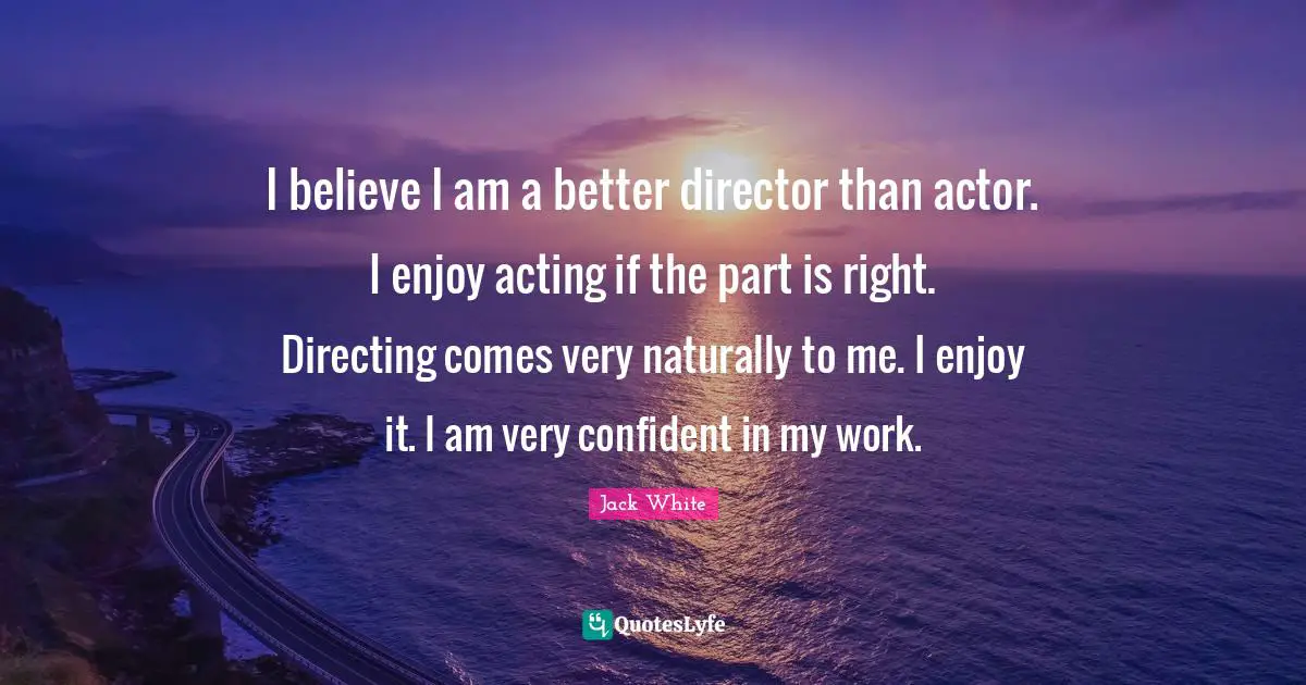 I believe I am a better director than actor. I enjoy acting if the part is right. Directing comes very naturally to me. I enjoy it. I am very confident in my work.