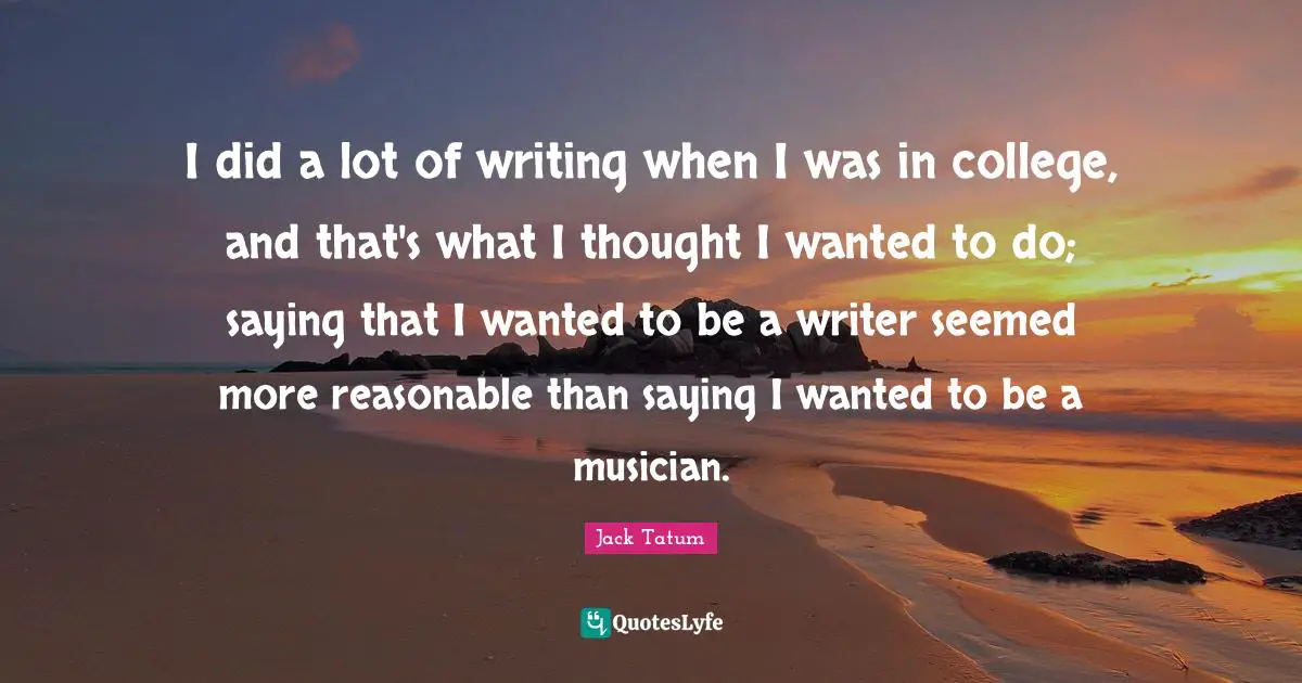 I did a lot of writing when I was in college, and that's what I thought I wanted to do; saying that I wanted to be a writer seemed more reasonable than saying I wanted to be a musician.