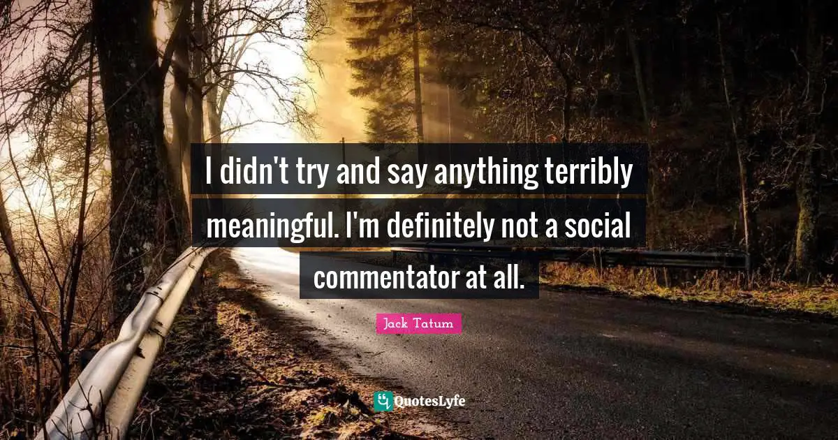I didn't try and say anything terribly meaningful. I'm definitely not a social commentator at all.