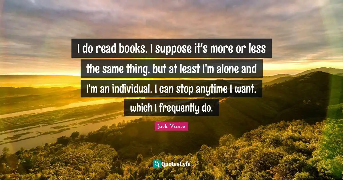 I do read books. I suppose it's more or less the same thing, but at least I'm alone and I'm an individual. I can stop anytime I want, which I frequently do.