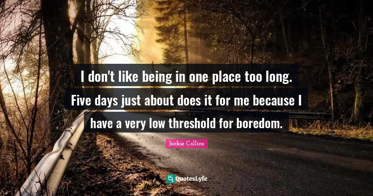 I don't like being in one place too long. Five days just about does it for me because I have a very low threshold for boredom.
