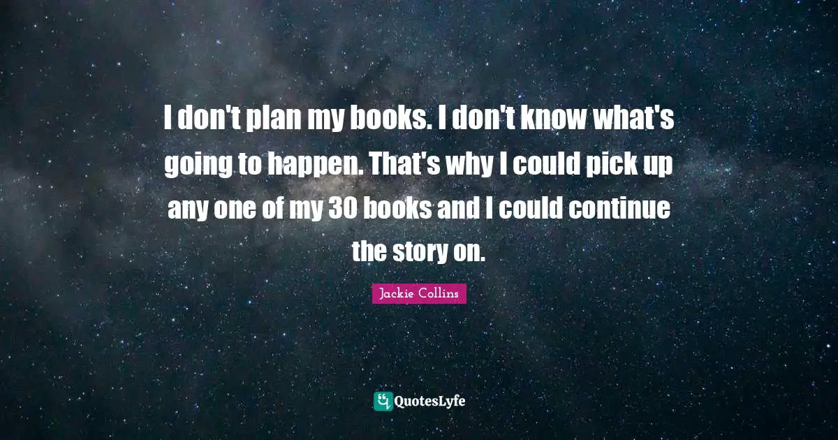 I don't plan my books. I don't know what's going to happen. That's why I could pick up any one of my 30 books and I could continue the story on.