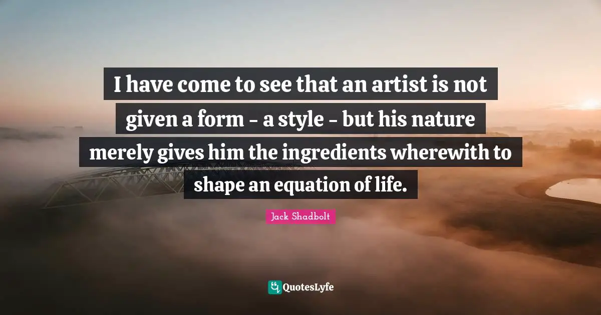Jack Shadbolt Quotes: "I have come to see that an artist is not given a form - a style - but his nature merely gives him the ingredients wherewith to shape an equation of life."