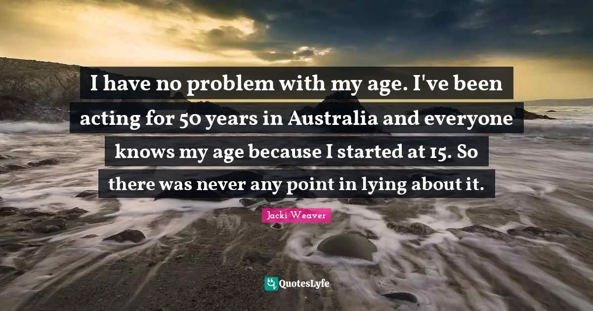 I have no problem with my age. I've been acting for 50 years in Australia and everyone knows my age because I started at 15. So there was never any point in lying about it.