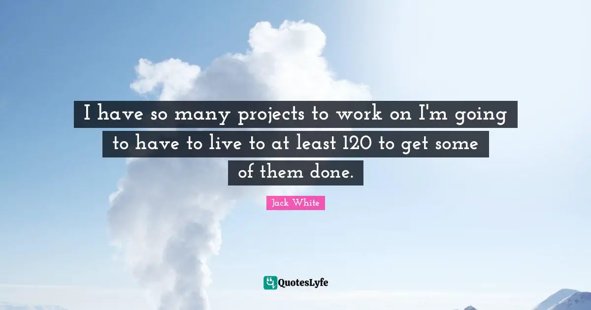 I have so many projects to work on I'm going to have to live to at least 120 to get some of them done.