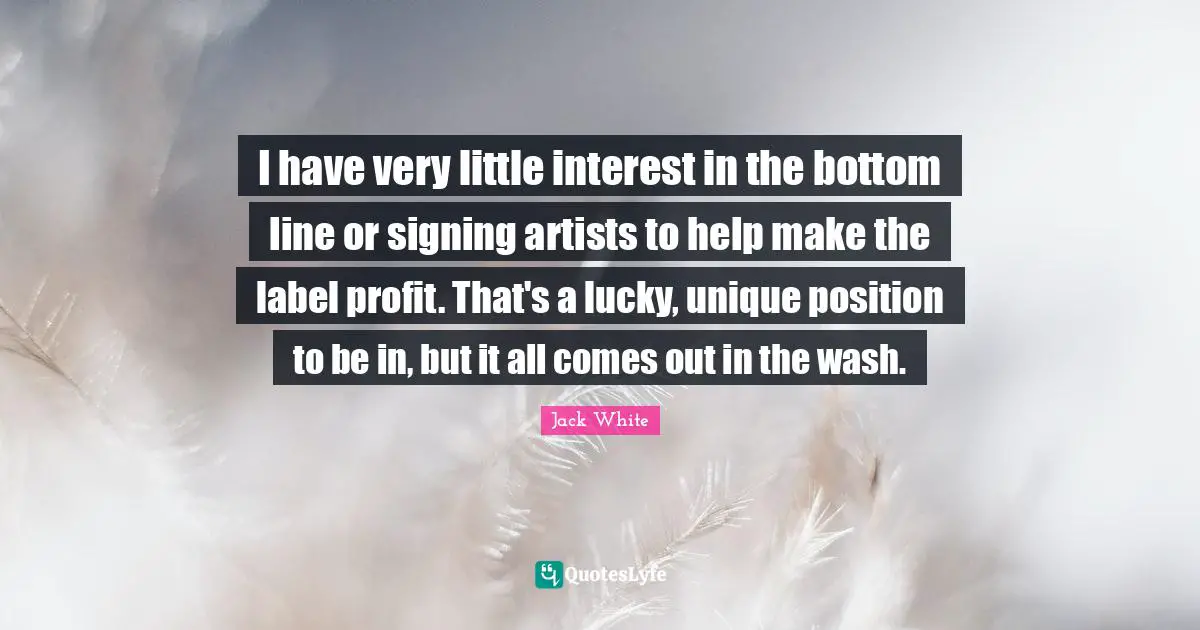 I have very little interest in the bottom line or signing artists to help make the label profit. That's a lucky, unique position to be in, but it all comes out in the wash.