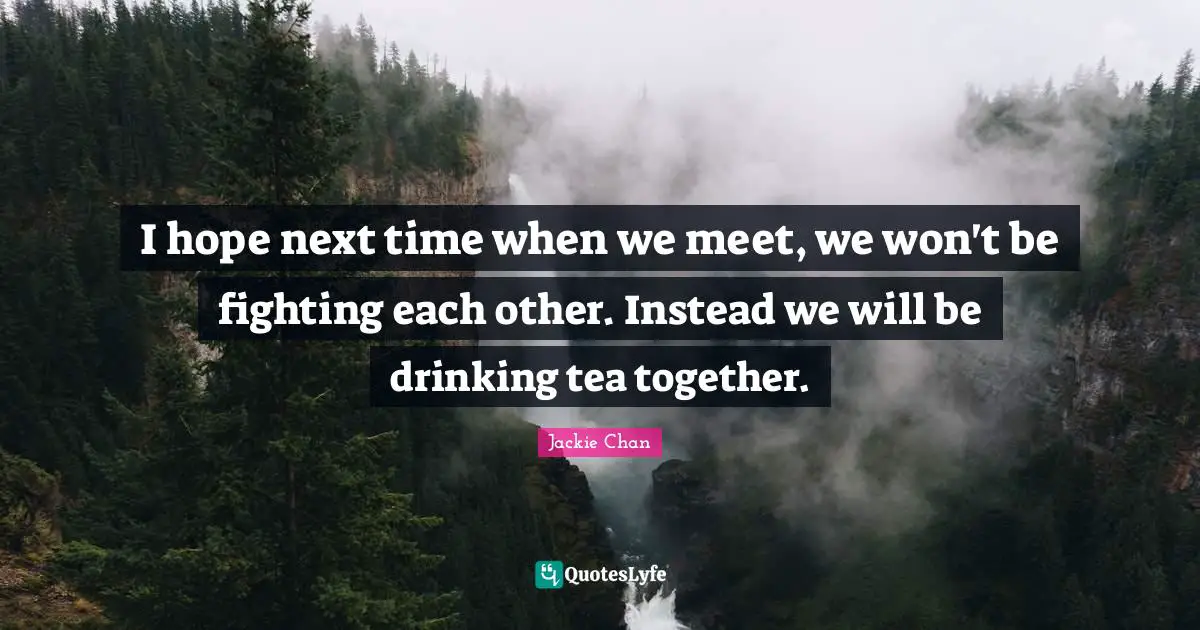 I hope next time when we meet, we won't be fighting each other. Instead we will be drinking tea together.