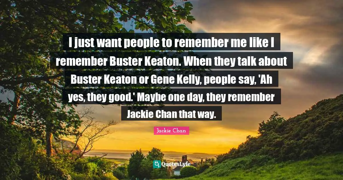 Jackie Quotes: "I just want people to remember me like I remember Buster Keaton. When they talk about Buster Keaton or Gene Kelly, people say, 'Ah yes, they good.' Maybe one day, they remember Jackie Chan that way."