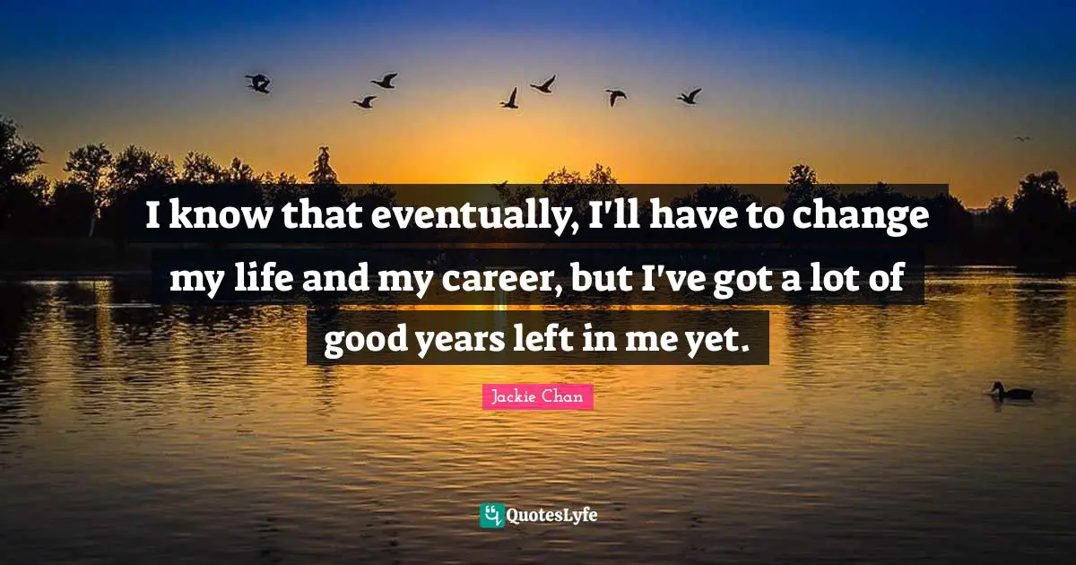 I know that eventually, I'll have to change my life and my career, but I've got a lot of good years left in me yet.